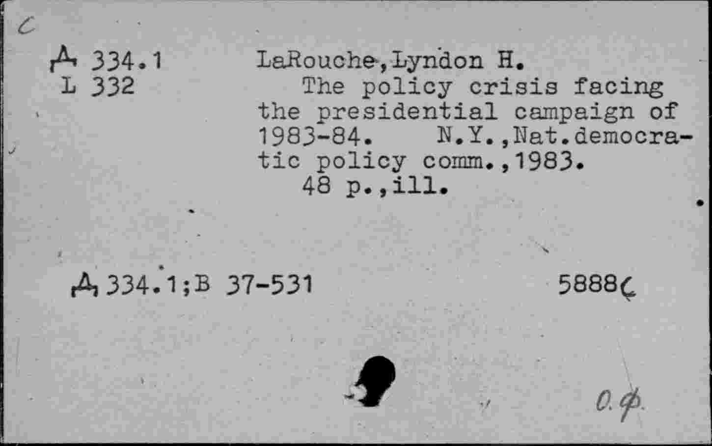 ﻿c
A 334.1
L 332
LaRouche-, Lyndon H.
The policy crisis facing the presidential campaign of 1983-84. N.Y.,Nat.democratic policy comm.,1983.
48 p.,ill.
A334.‘1;B
37-531
5888^